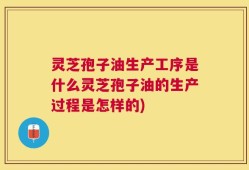 灵芝孢子油生产工序是什么灵芝孢子油的生产过程是怎样的)