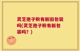灵芝孢子粉有新旧包装吗(灵芝孢子粉有新包装吗？)