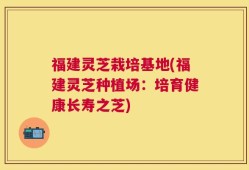 福建灵芝栽培基地(福建灵芝种植场：培育健康长寿之芝)