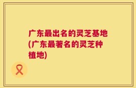 广东最出名的灵芝基地(广东最著名的灵芝种植地)