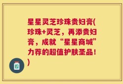 星星灵芝珍珠贵妇膏(珍珠+灵芝，再添贵妇膏，成就“星星商城”力荐的超值护肤圣品！)
