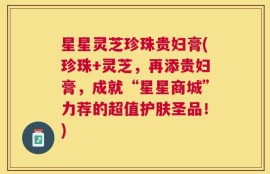 星星灵芝珍珠贵妇膏(珍珠+灵芝，再添贵妇膏，成就“星星商城”力荐的超值护肤圣品！)