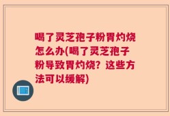 喝了灵芝孢子粉胃灼烧怎么办(喝了灵芝孢子粉导致胃灼烧？这些方法可以缓解)