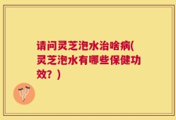 请问灵芝泡水治啥病(灵芝泡水有哪些保健功效？)