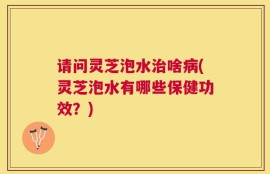 请问灵芝泡水治啥病(灵芝泡水有哪些保健功效？)