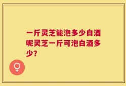一斤灵芝能泡多少白酒呢灵芝一斤可泡白酒多少？