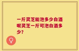 一斤灵芝能泡多少白酒呢灵芝一斤可泡白酒多少？