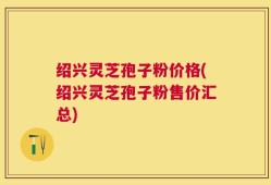 绍兴灵芝孢子粉价格(绍兴灵芝孢子粉售价汇总)