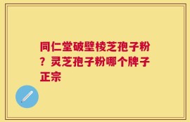 同仁堂破壁棱芝孢子粉？灵芝孢子粉哪个牌子正宗
