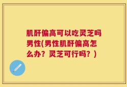 肌酐偏高可以吃灵芝吗男性(男性肌酐偏高怎么办？灵芝可行吗？)