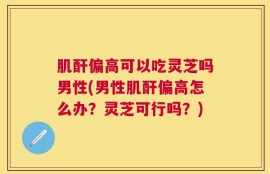 肌酐偏高可以吃灵芝吗男性(男性肌酐偏高怎么办？灵芝可行吗？)