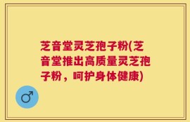 芝音堂灵芝孢子粉(芝音堂推出高质量灵芝孢子粉，呵护身体健康)
