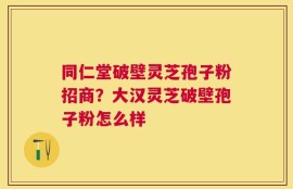 同仁堂破壁灵芝孢子粉招商？大汉灵芝破壁孢子粉怎么样