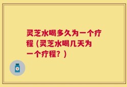 灵芝水喝多久为一个疗程 (灵芝水喝几天为一个疗程？)