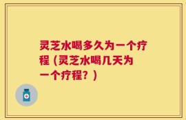 灵芝水喝多久为一个疗程 (灵芝水喝几天为一个疗程？)