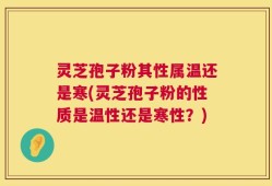 灵芝孢子粉其性属温还是寒(灵芝孢子粉的性质是温性还是寒性？)
