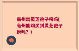 亳州出灵芝孢子粉吗(亳州能购买到灵芝孢子粉吗？)