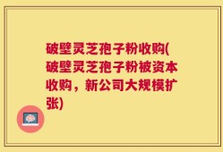破壁灵芝孢子粉收购(破壁灵芝孢子粉被资本收购，新公司大规模扩张)