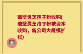 破壁灵芝孢子粉收购(破壁灵芝孢子粉被资本收购，新公司大规模扩张)