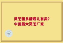 灵芝粗多糖哪儿有卖？中国最大灵芝厂家