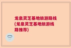 龙泉灵芝基地旅游路线(龙泉灵芝基地旅游线路推荐)