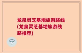龙泉灵芝基地旅游路线(龙泉灵芝基地旅游线路推荐)