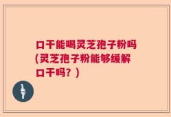 口干能喝灵芝孢子粉吗(灵芝孢子粉能够缓解口干吗？)