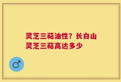 灵芝三萜油性？长白山灵芝三萜高达多少