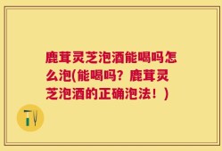 鹿茸灵芝泡酒能喝吗怎么泡(能喝吗？鹿茸灵芝泡酒的正确泡法！)