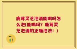 鹿茸灵芝泡酒能喝吗怎么泡(能喝吗？鹿茸灵芝泡酒的正确泡法！)