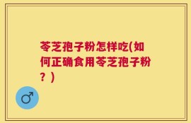 苓芝孢子粉怎样吃(如何正确食用苓芝孢子粉？)