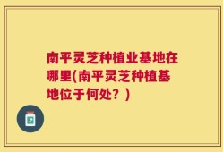 南平灵芝种植业基地在哪里(南平灵芝种植基地位于何处？)