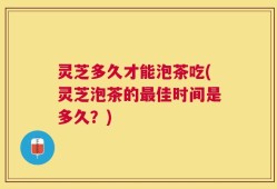 灵芝多久才能泡茶吃(灵芝泡茶的最佳时间是多久？)