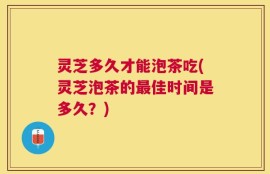 灵芝多久才能泡茶吃(灵芝泡茶的最佳时间是多久？)