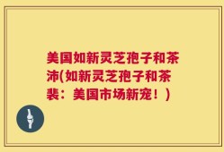 美国如新灵芝孢子和茶沛(如新灵芝孢子和茶裴：美国市场新宠！)