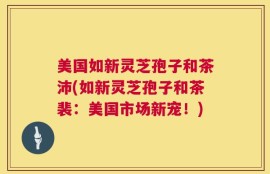美国如新灵芝孢子和茶沛(如新灵芝孢子和茶裴：美国市场新宠！)
