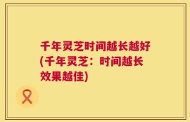 千年灵芝时间越长越好(千年灵芝：时间越长效果越佳)