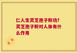 仁人生灵芝孢子粉功？灵芝孢子粉对人体有什么作用