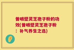 普哦壁灵芝孢子粉的功效(普哦壁灵芝孢子粉：补气养生之选)