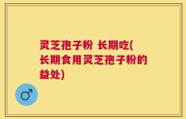 灵芝孢子粉 长期吃(长期食用灵芝孢子粉的益处)