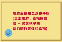 旅游幸福来灵芝孢子粉(走走旅游，幸福感倍增 -- 灵芝孢子粉助力旅行者体验幸福)