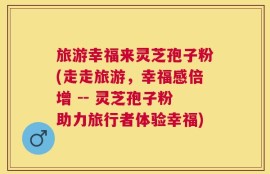 旅游幸福来灵芝孢子粉(走走旅游，幸福感倍增 -- 灵芝孢子粉助力旅行者体验幸福)