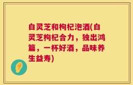 白灵芝和枸杞泡酒(白灵芝枸杞合力，独出鸿篇，一杯好酒，品味养生益寿)