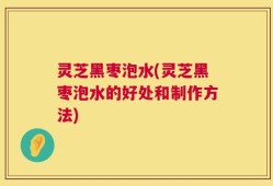 灵芝黑枣泡水(灵芝黑枣泡水的好处和制作方法)