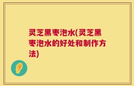 灵芝黑枣泡水(灵芝黑枣泡水的好处和制作方法)