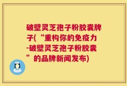 破壁灵芝孢子粉胶囊牌子(“重构你的免疫力-破壁灵芝孢子粉胶囊”的品牌新闻发布)