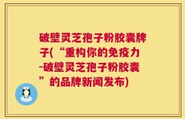 破壁灵芝孢子粉胶囊牌子(“重构你的免疫力-破壁灵芝孢子粉胶囊”的品牌新闻发布)