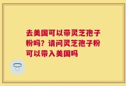 去美国可以带灵芝孢子粉吗？请问灵芝孢子粉可以带入美国吗