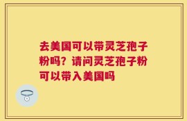 去美国可以带灵芝孢子粉吗？请问灵芝孢子粉可以带入美国吗