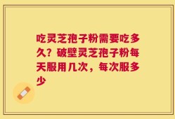 吃灵芝孢子粉需要吃多久？破壁灵芝孢子粉每天服用几次，每次服多少